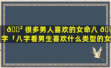 🌲 很多男人喜欢的女命八 💮 字「八字看男生喜欢什么类型的女生」